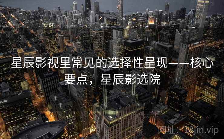 星辰影视里常见的选择性呈现——核心要点,星辰影选院 星辰影视里常见的选择性呈现——核心要点,星辰影选院