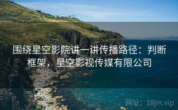 围绕星空影院讲一讲传播路径:判断框架,星空影视传媒有限公司 围绕星空影院讲一讲传播路径:判断框架,星空影视传媒有限公司